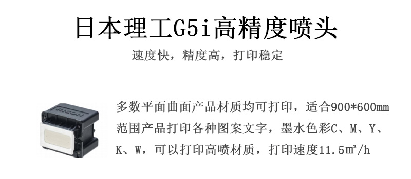 日本理工高精度噴頭，速度快，精度高，打印穩(wěn)定，多數(shù)平面均可打印，可以在部分曲面產(chǎn)品材質(zhì)上打印，使用范圍在900mm*600mm范圍內(nèi)產(chǎn)品打印各種圖案，墨水色彩為C、M、Y、K、W，可以打印高噴材質(zhì)，打印速度在11.5平米/小時